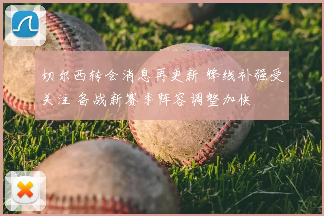 切尔西转会消息再更新 锋线补强受关注 备战新赛季阵容调整加快