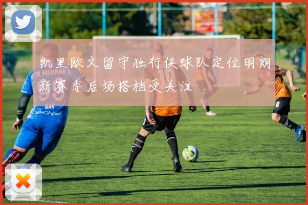 凯里欧文留守独行侠球队定位明朗新赛季后场搭档受关注