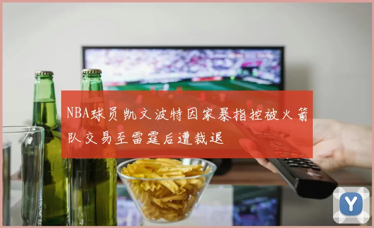 NBA球员凯文波特因家暴指控被火箭队交易至雷霆后遭裁退