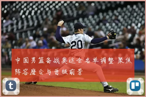 中国男篮备战奥运会名单调整 聚焦阵容磨合与晋级前景