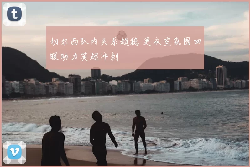 切尔西队内关系趋稳 更衣室氛围回暖助力英超冲刺