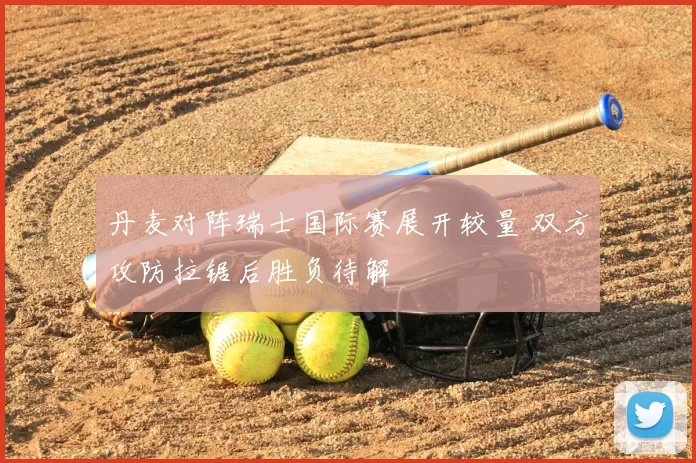 丹麦对阵瑞士国际赛展开较量 双方攻防拉锯后胜负待解