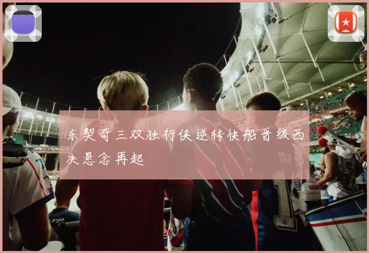 东契奇三双独行侠逆转快船晋级西决悬念再起
