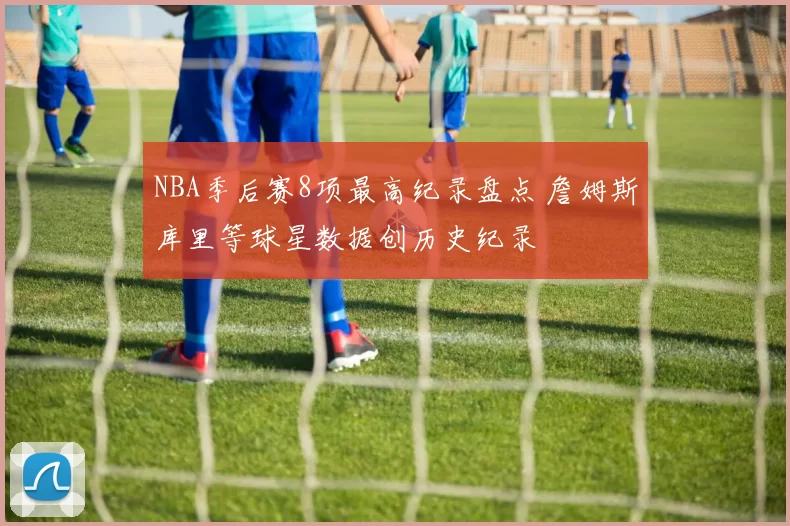 NBA季后赛8项最高纪录盘点 詹姆斯库里等球星数据创历史纪录