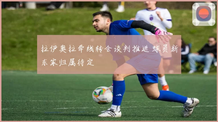 拉伊奥拉牵线转会谈判推进 球员新东家归属待定