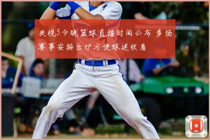央视5今晚篮球直播时间公布 多场赛事安排出炉方便球迷收看