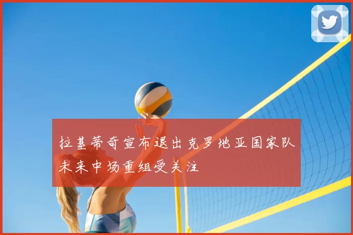 拉基蒂奇宣布退出克罗地亚国家队未来中场重组受关注