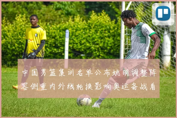 中国男篮集训名单公布姚明调整阵容侧重内外线轮换影响奥运备战看点
