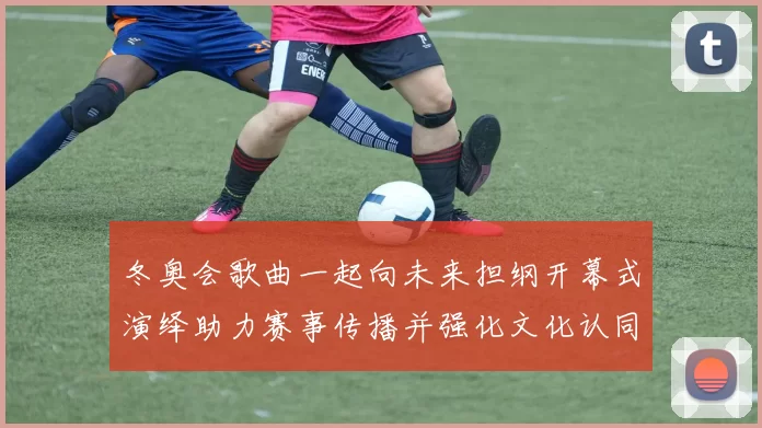 冬奥会歌曲一起向未来担纲开幕式演绎助力赛事传播并强化文化认同