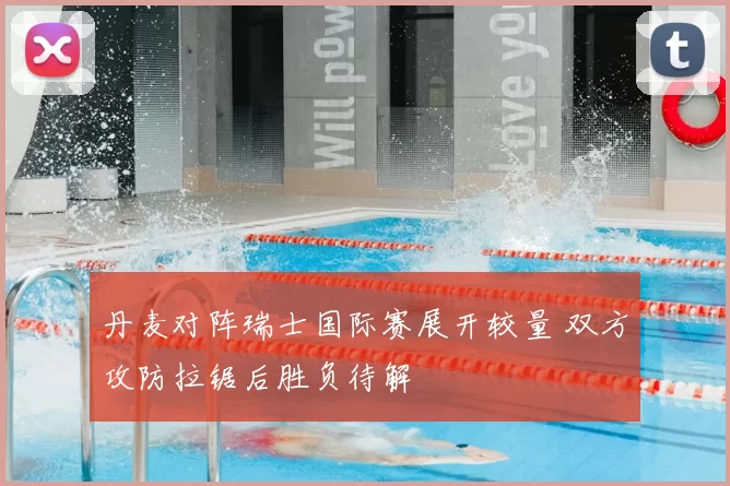 丹麦对阵瑞士国际赛展开较量 双方攻防拉锯后胜负待解