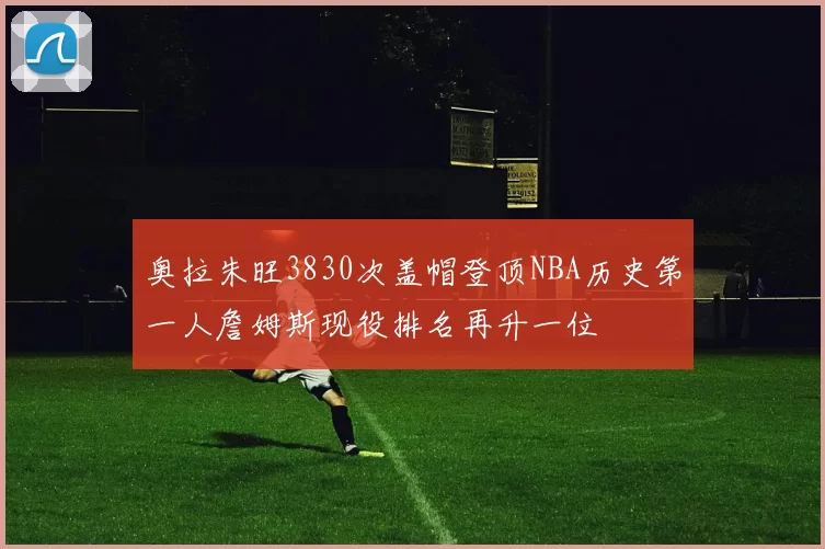 奥拉朱旺3830次盖帽登顶NBA历史第一人詹姆斯现役排名再升一位