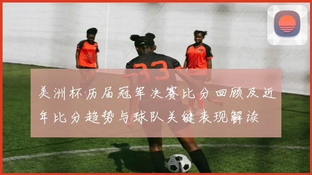 美洲杯历届冠军决赛比分回顾及近年比分趋势与球队关键表现解读