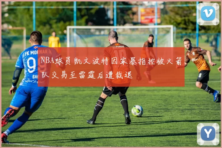 NBA球员凯文波特因家暴指控被火箭队交易至雷霆后遭裁退