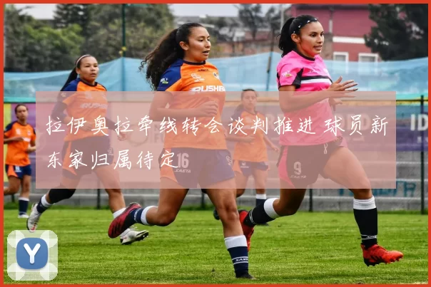 拉伊奥拉牵线转会谈判推进 球员新东家归属待定