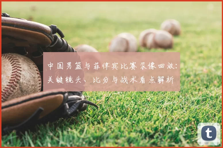 中国男篮与菲律宾比赛录像回放：关键镜头、比分与战术看点解析