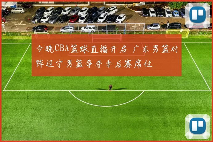 今晚CBA篮球直播开启 广东男篮对阵辽宁男篮争夺季后赛席位