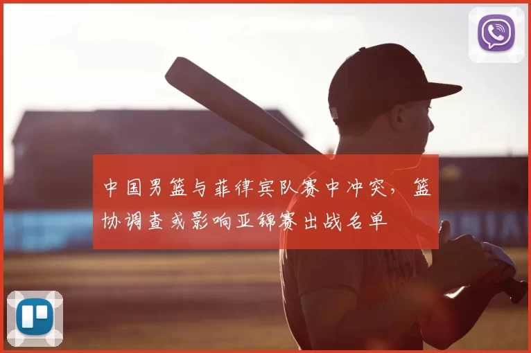 中国男篮与菲律宾队赛中冲突,篮协调查或影响亚锦赛出战名单
