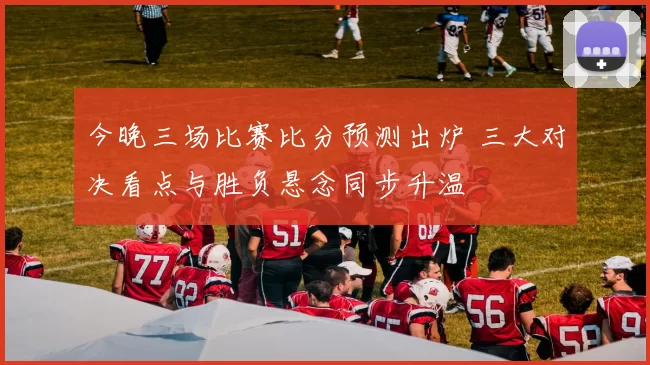 今晚三场比赛比分预测出炉 三大对决看点与胜负悬念同步升温