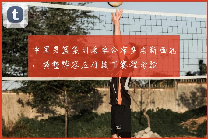 中国男篮集训名单公布多名新面孔，调整阵容应对接下赛程考验