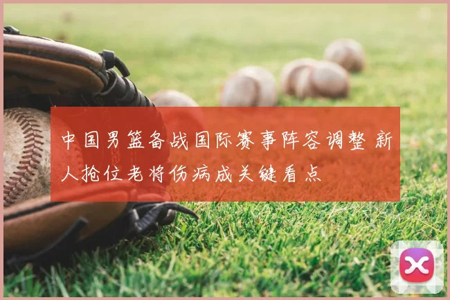 中国男篮备战国际赛事阵容调整 新人抢位老将伤病成关键看点