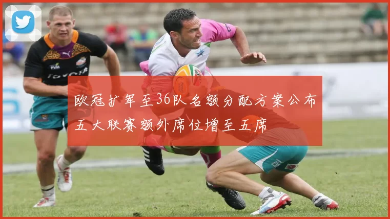 欧冠扩军至36队名额分配方案公布五大联赛额外席位增至五席