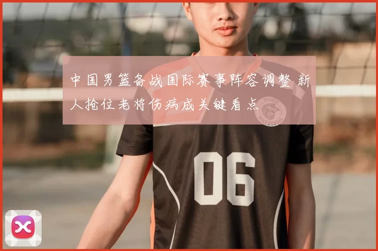 中国男篮备战国际赛事阵容调整 新人抢位老将伤病成关键看点