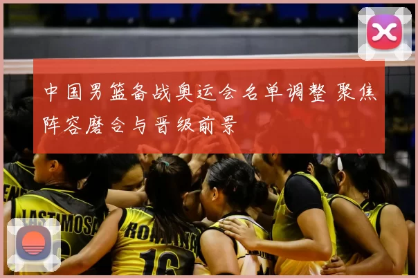 中国男篮备战奥运会名单调整 聚焦阵容磨合与晋级前景
