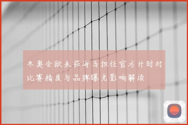 冬奥会欧米茄海马担任官方计时对比赛精度与品牌曝光影响解读